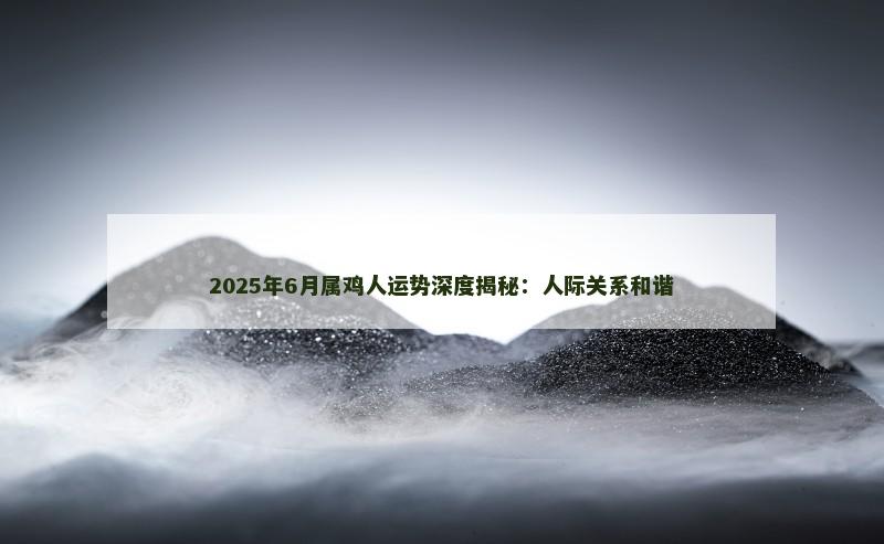 2025年6月属鸡人运势深度揭秘：人际关系和谐